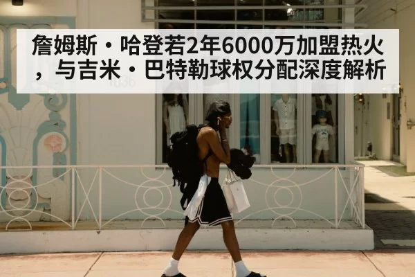 詹姆斯·哈登若2年6000万加盟热火，与吉米·巴特勒球权分配深度解析