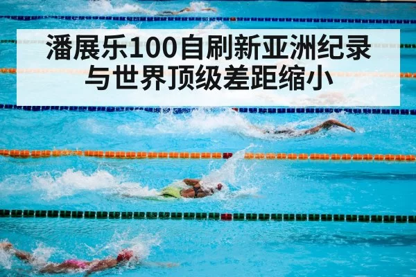 潘展乐100自刷新亚洲纪录 与世界顶级差距缩小