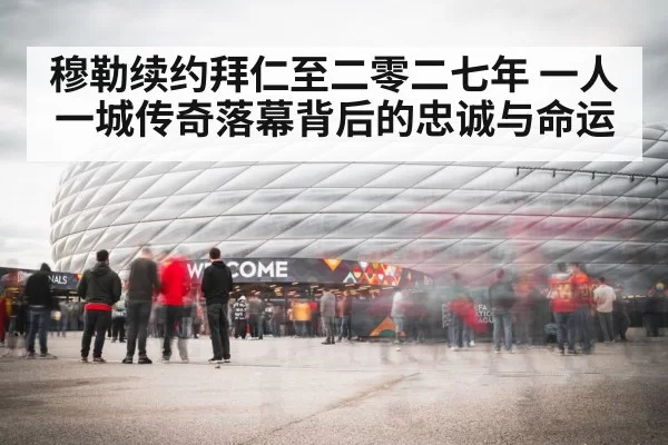 穆勒续约拜仁至二零二七年 一人一城传奇落幕背后的忠诚与命运