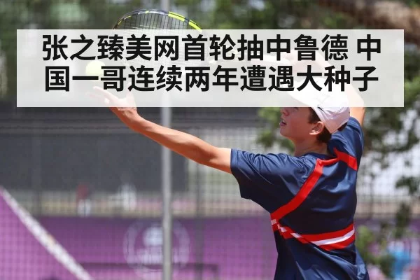 张之臻美网首轮抽中鲁德 中国一哥连续两年遭遇大种子